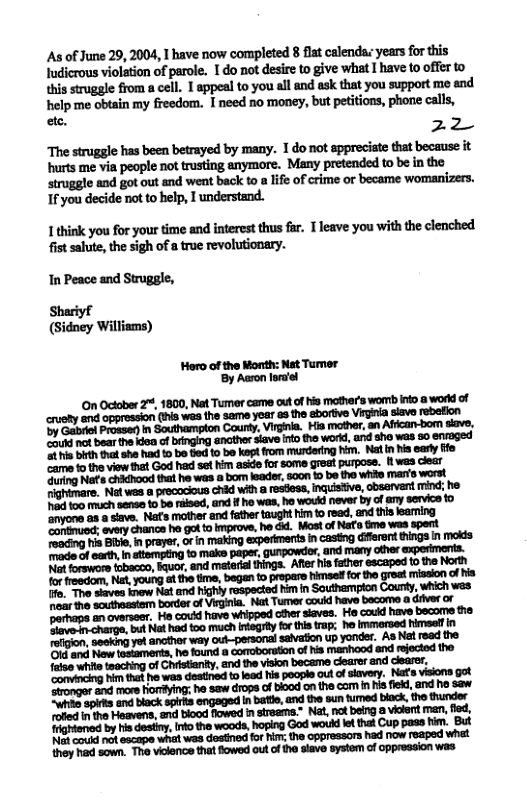 As of June 29, 2004, 1 have now completed 8 flat calendas years for this Iudicrous violation of parole. I do not desire to give what I have to offer to  {his struggle from a cell. 1 appeal to you all and ask that you support me and helpme obtain my freedom. I need no money, but petitions, phone calls,  - 22  The struggle has been betrayed by many. T do not spprecate that because it hurts me via people not trsting anymore. Many pretended to be in the   and got out and went back to a lie of crime or became womanizers. 1f you decide not to help, 1 understand.  1 think you for your time and interest thus far. T leave you with the clenched. fist salute, the sigh of a true revolutionary.  In Peace and Struggle, Shariyf (Sidney Williams)  Horo of the Month: Nat Tumer By Aron lor’el  On October 2%, 1800, Nat Tumer came out of his mather’s womb info a workl of cruety and oppression (iis wes the same year a3 the eborive Virgnia siavo rebefion ‘b Gabriel Proasen n Southampton County, Virgnia. Hia mother, an Affcan-bom siave. onik nof bear the kisa of iinging anather siave ino the workd, and sho was s0 enaged 5 s birth vt she hd t be e o bo kept fom mundering him. Natin his early ffe ‘came to the view that God had set him asid for some groat purposs. 1 was dear  orhaps o overseer. He cordd have whipped other siaves. He caud have becore the lave.m charge, but Nat had too much integrey forthis trap: he lmmersed himselfin Tolgion, 5eskng yot ancthor way out-personal saivation up yonder. As Nt read the ’Ot and Now fasiaments, he found a comoboruton of his manhood and rejected the 